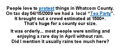 Text Box: People love to protest things in Whatcom County. 
On tax day 04/15/2009 we had a  local Tea Party. 
It brought out a crowd estimated at 1500+. 
Thats huge for a county our size.It was orderly... most people were smiling and enjoying a rare day in April without rain. 
Did I mention it usually rains too much here? 