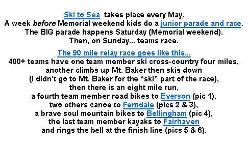 Text Box: Ski to Sea  takes place every May. 
A week before Memorial weekend kids do a junior parade and race. 
The BIG parade happens Saturday (Memorial weekend). 
Then, on Sunday... teams race.The 90 mile relay race goes like this... 
400+ teams have one team member ski cross-country four miles, 
another climbs up Mt. Baker then skis down 
(I didnt go to Mt. Baker for the ski part of the race), 
then there is an eight mile run, 
a fourth team member road bikes to Everson (pic 1), 
two others canoe to Ferndale (pics 2 & 3), 
a brave soul mountain bikes to Bellingham (pic 4), 
the last team member kayaks to Fairhaven 
and rings the bell at the finish line (pics 5 & 6).