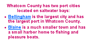 Text Box: Whatcom County has two port cities located on saltwater bays: Bellingham is the largest city and has the largest port in Whatcom County.Blaine is a much smaller town and has a small harbor home to fishing and pleasure boats.