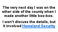 Text Box: The very next day I was on the other side of the county when I made another little boo-boo.I wont discuss the details, but it involved Homeland Security