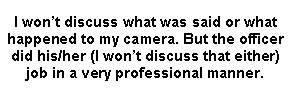 Text Box: I wont discuss what was said or what happened to my camera. But the officer did his/her (I wont discuss that either) job in a very professional manner. 