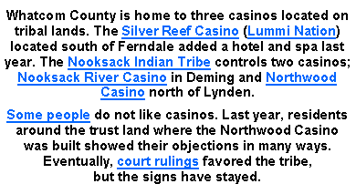 Text Box: Whatcom County is home to three casinos located on tribal lands. The Silver Reef Casino (Lummi Nation) located south of Ferndale added a hotel and spa last year. The Nooksack Indian Tribe controls two casinos; Nooksack River Casino in Deming and Northwood Casino north of Lynden.Some people do not like casinos. Last year, residents around the trust land where the Northwood Casino was built showed their objections in many ways. Eventually, court rulings favored the tribe, 
but the signs have stayed.