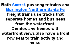 Text Box: Both Amtrak passenger trains and Burlington Northern Santa Fe freight trains use tracks that separate homes and business from the waterfront. Condos and homes with waterfront views also have a front row seat to train activity and noise. 