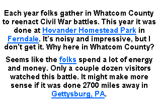Text Box: Each year folks gather in Whatcom County to reenact Civil War battles. This year it was done at Hovander Homestead Park in Ferndale. Its noisy and impressive, but I dont get it. Why here in Whatcom County? Seems like the folks spend a lot of energy and money. Only a couple dozen visitors watched this battle. It might make more sense if it was done 2700 miles away in Gettysburg, PA.