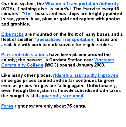 Text Box: Our bus system, the Whatcom Transportation Authority (WTA), if nothing else, is colorful. The service every 15 minutes Go  buses and bus stops are brightly painted  in red, green, blue, plum or gold and replete with photos and graphics. Bike racks are mounted on the front of many buses and a fleet of smaller Specialized Transportation buses are available with curb to curb service for eligible riders. Park and ride stations have been placed around the county; the newest  is Cordata Station near Whatcom Community College (WCC) opened January 2009. Like many other places, ridership has rapidly improved since gas prices soared and so far continues to grow even as prices for gas are falling again.  Unfortunately, even though the system is heavily subsidized with taxes the budget is still apparently stretched. Fares right now are only about 75 cents.
