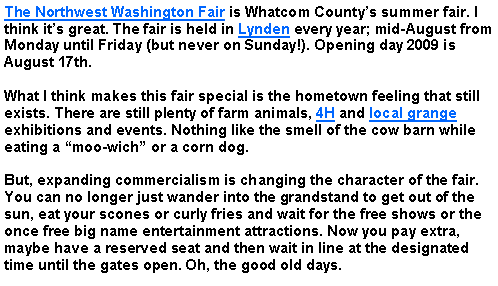 Text Box: The Northwest Washington Fair is Whatcom Countys summer fair. I think its great. The fair is held in Lynden every year; mid-August from Monday until Friday (but never on Sunday!). Opening day 2009 is August 17th.What I think makes this fair special is the hometown feeling that still exists. There are still plenty of farm animals, 4H and local grange exhibitions and events. Nothing like the smell of the cow barn while eating a moo-wich or a corn dog.But, expanding commercialism is changing the character of the fair. You can no longer just wander into the grandstand to get out of the sun, eat your scones or curly fries and wait for the free shows or the once free big name entertainment attractions. Now you pay extra, maybe have a reserved seat and then wait in line at the designated time until the gates open. Oh, the good old days.