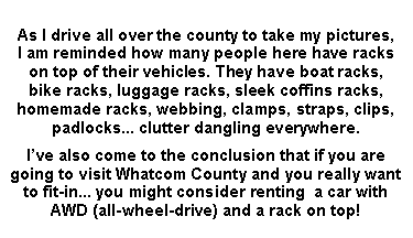 Text Box: As I drive all over the county to take my pictures, 
I am reminded how many people here have racks 
on top of their vehicles. They have boat racks, 
bike racks, luggage racks, sleek coffins racks, homemade racks, webbing, clamps, straps, clips, padlocks... clutter dangling everywhere.Ive also come to the conclusion that if you are going to visit Whatcom County and you really want to fit-in... you might consider renting  a car with AWD (all-wheel-drive) and a rack on top!